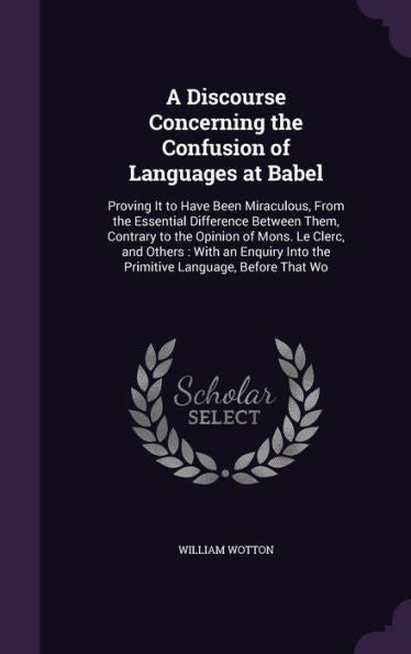A Discourse Concerning The Confusion Of Languages At Babel: Proving It To Have Been Miraculous, From The Essential Difference Between Them, Contrary ... Into The Primitive Language, Before That Wo
