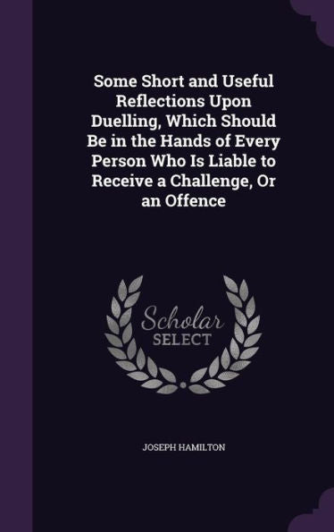 Some Short And Useful Reflections Upon Duelling, Which Should Be In The Hands Of Every Person Who Is Liable To Receive A Challenge, Or An Offence