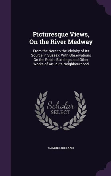 Picturesque Views, On The River Medway: From The Nore To The Vicinity Of Its Source In Sussex: With Observations On The Public Buildings And Other Works Of Art In Its Neighbourhood