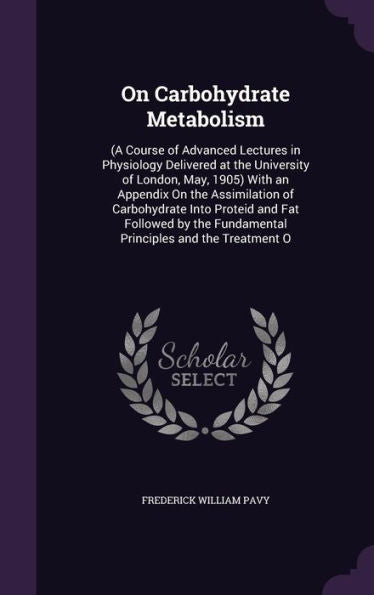 On Carbohydrate Metabolism: (A Course Of Advanced Lectures In Physiology Delivered At The University Of London, May, 1905) With An Appendix On The ... Fundamental Principles And The Treatment O
