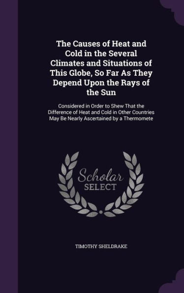 The Causes Of Heat And Cold In The Several Climates And Situations Of This Globe, So Far As They Depend Upon The Rays Of The Sun: Considered In Order ... May Be Nearly Ascertained By A Thermomete