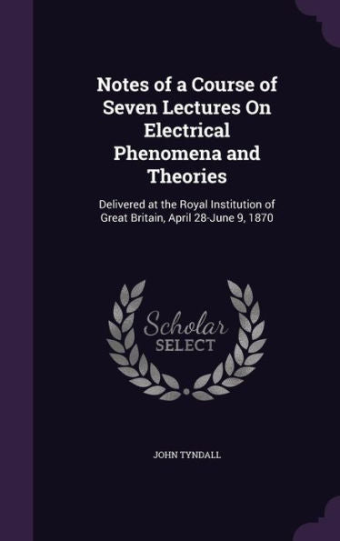 Notes Of A Course Of Seven Lectures On Electrical Phenomena And Theories: Delivered At The Royal Institution Of Great Britain, April 28-June 9, 1870