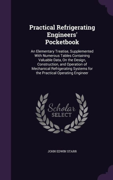 Practical Refrigerating Engineers' Pocketbook: An Elementary Treatise, Supplemented With Numerous Tables Containing Valuable Data, On The Design, ... Systems For The Practical Operating Engineer
