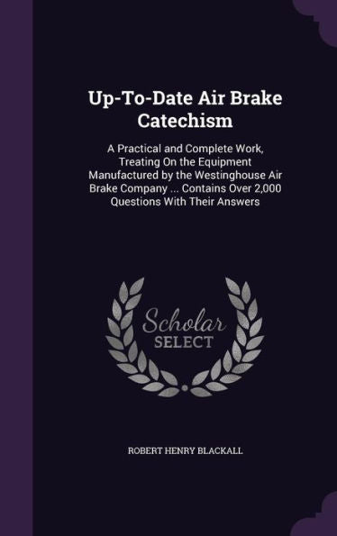 Up-To-Date Air Brake Catechism: A Practical And Complete Work, Treating On The Equipment Manufactured By The Westinghouse Air Brake Company ... Contains Over 2,000 Questions With Their Answers