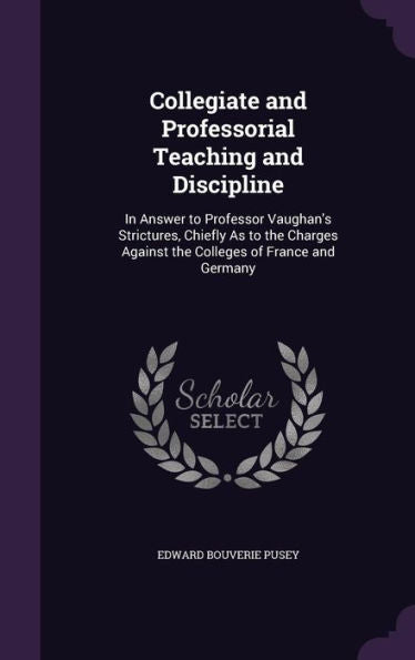Collegiate And Professorial Teaching And Discipline: In Answer To Professor Vaughan's Strictures, Chiefly As To The Charges Against The Colleges Of France And Germany