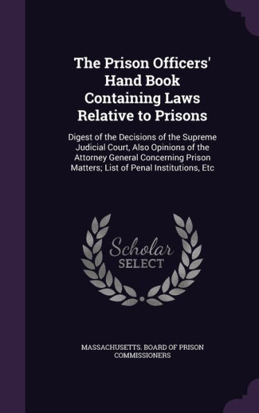 The Prison Officers' Hand Book Containing Laws Relative To Prisons: Digest Of The Decisions Of The Supreme Judicial Court, Also Opinions Of The ... Matters; List Of Penal Institutions, Etc