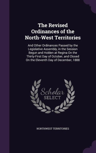 The Revised Ordinances Of The North-West Territories: And Other Ordinances Passed By The Legislative Assembly, In The Session Begun And Holden At ... Closed On The Eleventh Day Of December, 1888