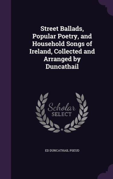 Street Ballads, Popular Poetry, And Household Songs Of Ireland, Collected And Arranged By Duncathail