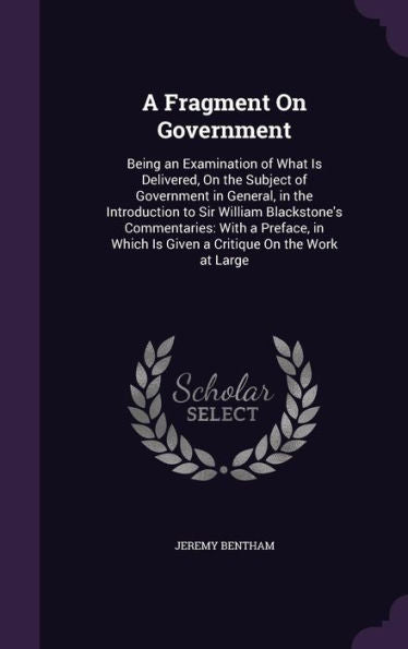 A Fragment On Government: Being An Examination Of What Is Delivered, On The Subject Of Government In General, In The Introduction To Sir William ... Is Given A Critique On The Work At Large