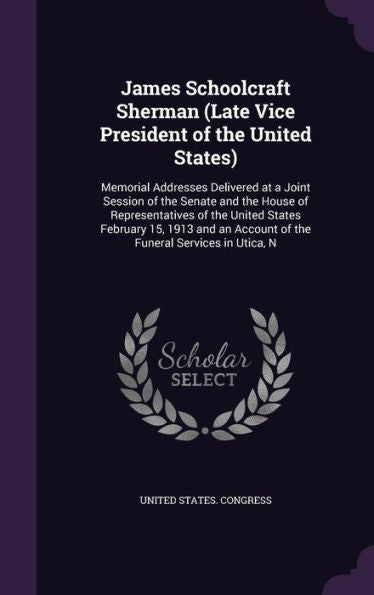 James Schoolcraft Sherman (Late Vice President Of The United States): Memorial Addresses Delivered At A Joint Session Of The Senate And The House Of ... Account Of The Funeral Services In Utica, N