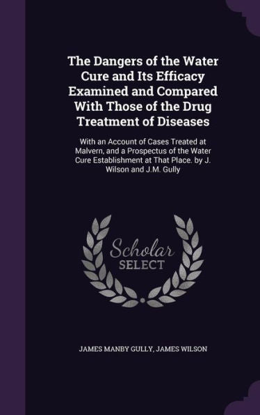 The Dangers Of The Water Cure And Its Efficacy Examined And Compared With Those Of The Drug Treatment Of Diseases: With An Account Of Cases Treated At ... At That Place. By J. Wilson And J.M. Gully