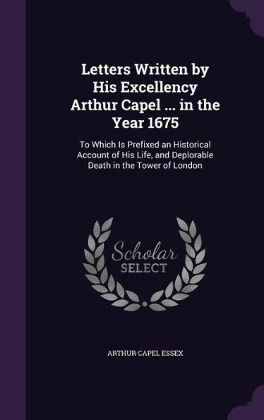 Letters Written By His Excellency Arthur Capel ... In The Year 1675: To Which Is Prefixed An Historical Account Of His Life, And Deplorable Death In The Tower Of London