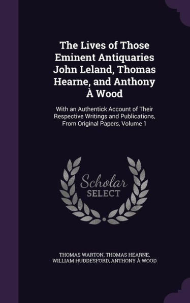 The Lives Of Those Eminent Antiquaries John Leland, Thomas Hearne, And Anthony ?Wood: With An Authentick Account Of Their Respective Writings And Publications, From Original Papers, Volume 1