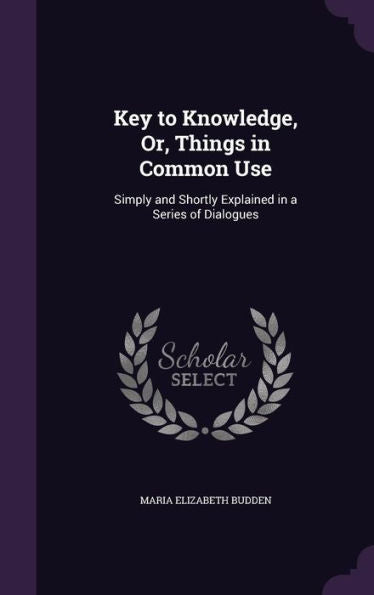 Key To Knowledge, Or, Things In Common Use: Simply And Shortly Explained In A Series Of Dialogues