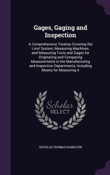 Gages, Gaging And Inspection: A Comprehensive Treatise Covering The Limit System, Measuring Machines, And Measuring Tools And Gages For Originating ... Departments, Including Means For Measuring A