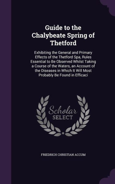 Guide To The Chalybeate Spring Of Thetford: Exhibiting The General And Primary Effects Of The Thetford Spa, Rules Essential To Be Observed Whilst ... It Will Most Probably Be Found In Efficaci