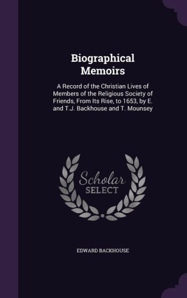 Biographical Memoirs: A Record Of The Christian Lives Of Members Of The Religious Society Of Friends, From Its Rise, To 1653, By E. And T.J. Backhouse And T. Mounsey
