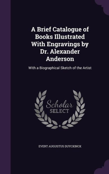 A Brief Catalogue Of Books Illustrated With Engravings By Dr. Alexander Anderson: With A Biographical Sketch Of The Artist
