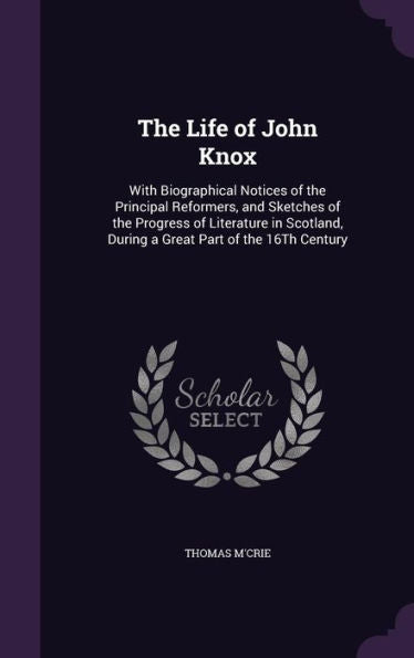 The Life Of John Knox: With Biographical Notices Of The Principal Reformers, And Sketches Of The Progress Of Literature In Scotland, During A Great Part Of The 16Th Century