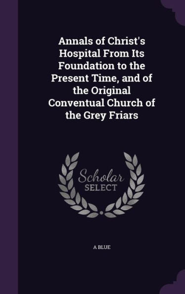 Annals Of Christ's Hospital From Its Foundation To The Present Time, And Of The Original Conventual Church Of The Grey Friars