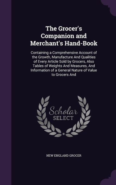 The Grocer's Companion And Merchant's Hand-Book: Containing A Comprehensive Account Of The Growth, Manufacture And Qualities Of Every Article Sold By ... Of A General Nature Of Value To Grocers And