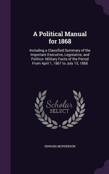 A Political Manual For 1868: Including A Classified Summary Of The Important Executive, Legislative, And Politico- Military Facts Of The Period From April 1, 1867 To July 15, 1868