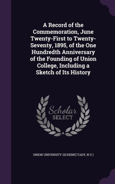 A Record Of The Commemoration, June Twenty-First To Twenty-Seventy, 1895, Of The One Hundredth Anniversary Of The Founding Of Union College, Including A Sketch Of Its History
