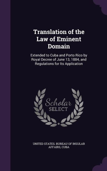 Translation Of The Law Of Eminent Domain: Extended To Cuba And Porto Rico By Royal Decree Of June 13, 1884, And Regulations For Its Application