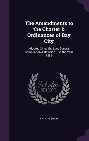 The Amendments To The Charter & Ordinances Of Bay City: Adopted Since The Last General Compilation & Revision ... In The Year 1882