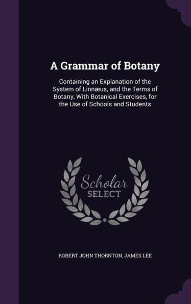 A Grammar Of Botany: Containing An Explanation Of The System Of Linn?s, And The Terms Of Botany, With Botanical Exercises, For The Use Of Schools And Students