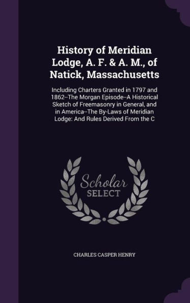 History Of Meridian Lodge, A. F. & A. M., Of Natick, Massachusetts: Including Charters Granted In 1797 And 1862--The Morgan Episode--A Historical ... Meridian Lodge: And Rules Derived From The C