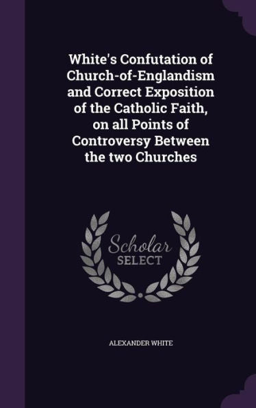 White's Confutation Of Church-Of-Englandism And Correct Exposition Of The Catholic Faith, On All Points Of Controversy Between The Two Churches