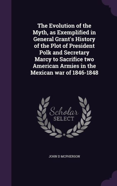 The Evolution Of The Myth, As Exemplified In General Grant's History Of The Plot Of President Polk And Secretary Marcy To Sacrifice Two American Armies In The Mexican War Of 1846-1848