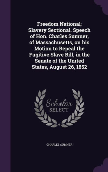 Freedom National; Slavery Sectional. Speech Of Hon. Charles Sumner, Of Massachusetts, On His Motion To Repeal The Fugitive Slave Bill, In The Senate Of The United States, August 26, 1852