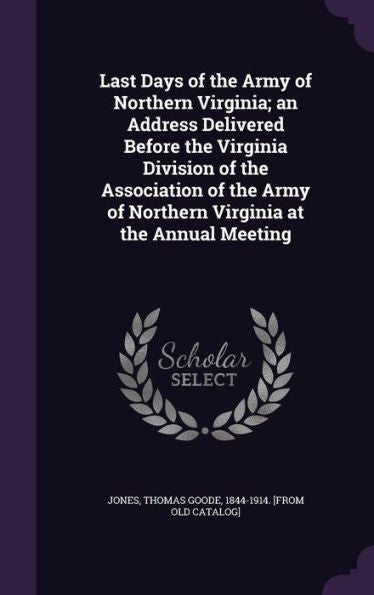 Last Days Of The Army Of Northern Virginia; An Address Delivered Before The Virginia Division Of The Association Of The Army Of Northern Virginia At The Annual Meeting
