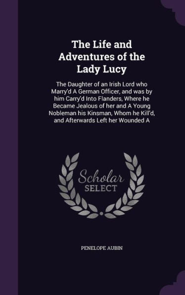 The Life And Adventures Of The Lady Lucy: The Daughter Of An Irish Lord Who Marry'D A German Officer, And Was By Him Carry'D Into Flanders, Where He ... He Kill'D, And Afterwards Left Her Wounded A