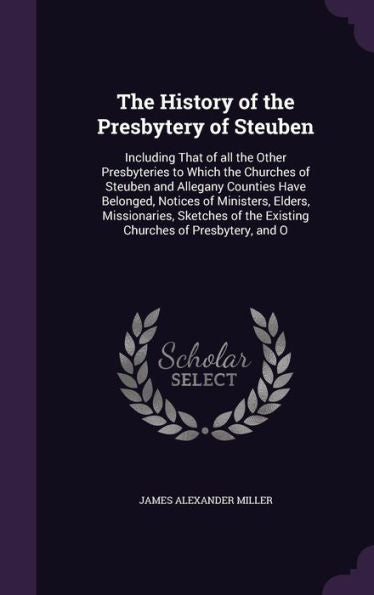 The History Of The Presbytery Of Steuben: Including That Of All The Other Presbyteries To Which The Churches Of Steuben And Allegany Counties Have ... Of The Existing Churches Of Presbytery, And O
