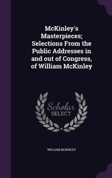 Mckinley's Masterpieces; Selections From The Public Addresses In And Out Of Congress, Of William Mckinley