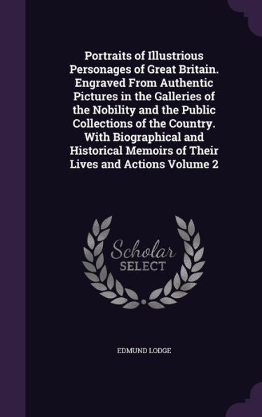 Portraits Of Illustrious Personages Of Great Britain. Engraved From Authentic Pictures In The Galleries Of The Nobility And The Public Collections Of ... Memoirs Of Their Lives And Actions Volume 2