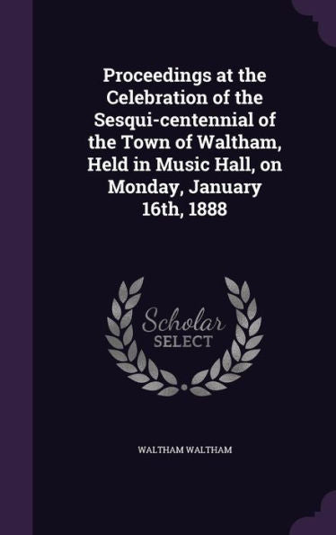 Proceedings At The Celebration Of The Sesqui-Centennial Of The Town Of Waltham, Held In Music Hall, On Monday, January 16Th, 1888