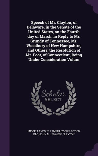 Speech Of Mr. Clayton, Of Delaware, In The Senate Of The United States, On The Fourth Day Of March, In Reply To Mr. Grundy Of Tennessee, Mr. Woodbury ... Connecticut, Being Under Consideration Volum