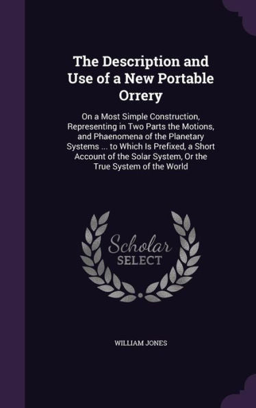 The Description And Use Of A New Portable Orrery: On A Most Simple Construction, Representing In Two Parts The Motions, And Phaenomena Of The ... Solar System, Or The True System Of The World