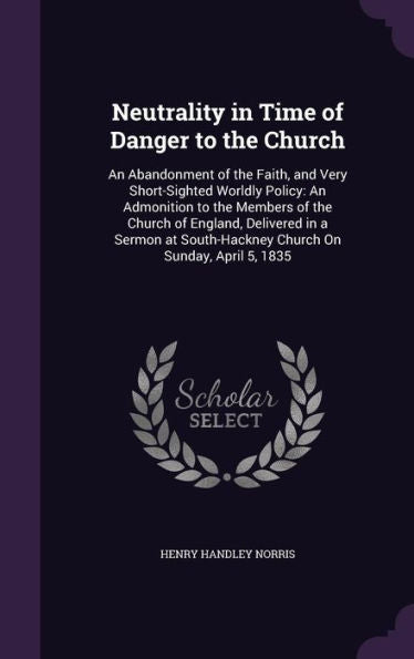 Neutrality In Time Of Danger To The Church: An Abandonment Of The Faith, And Very Short-Sighted Worldly Policy: An Admonition To The Members Of The ... South-Hackney Church On Sunday, April 5, 1835