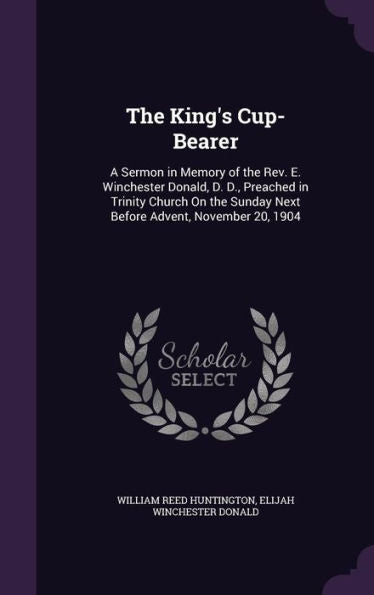 The King's Cup-Bearer: A Sermon In Memory Of The Rev. E. Winchester Donald, D. D., Preached In Trinity Church On The Sunday Next Before Advent, November 20, 1904