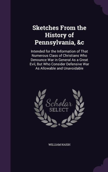 Sketches From The History Of Pennsylvania, &C: Intended For The Information Of That Numerous Class Of Christians Who Denounce War In General As A ... Defensive War As Allowable And Unavoidable