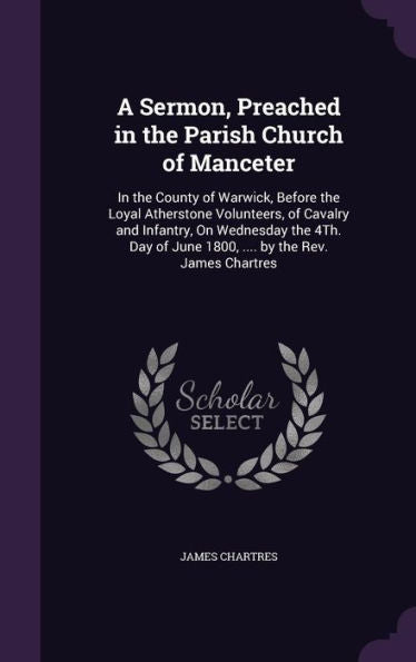 A Sermon, Preached In The Parish Church Of Manceter: In The County Of Warwick, Before The Loyal Atherstone Volunteers, Of Cavalry And Infantry, On ... Of June 1800, .... By The Rev. James Chartres