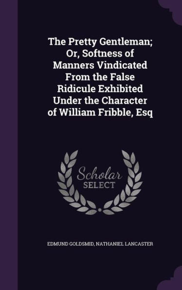 The Pretty Gentleman; Or, Softness Of Manners Vindicated From The False Ridicule Exhibited Under The Character Of William Fribble, Esq