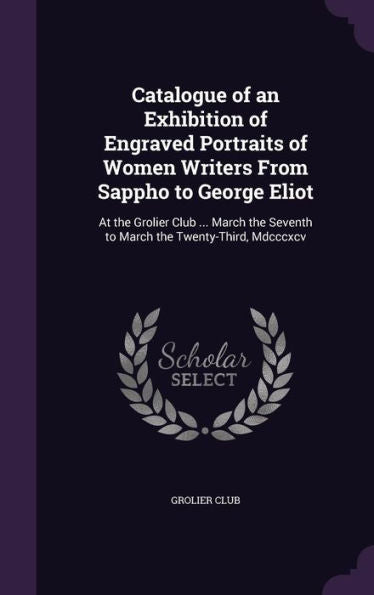 Catalogue Of An Exhibition Of Engraved Portraits Of Women Writers From Sappho To George Eliot: At The Grolier Club ... March The Seventh To March The Twenty-Third, Mdcccxcv