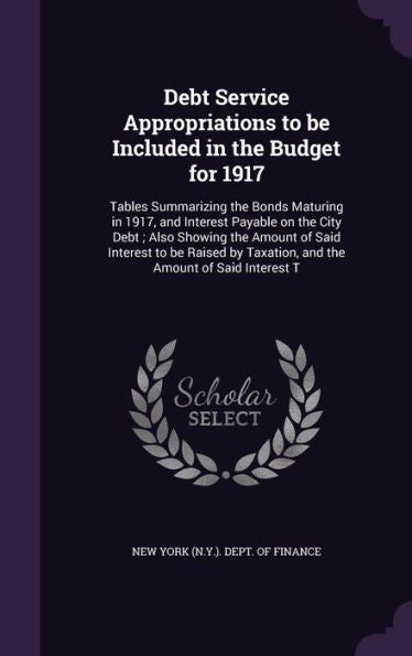 Debt Service Appropriations To Be Included In The Budget For 1917: Tables Summarizing The Bonds Maturing In 1917, And Interest Payable On The City ... Taxation, And The Amount Of Said Interest T