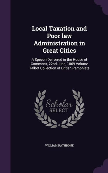 Local Taxation And Poor Law Administration In Great Cities: A Speech Delivered In The House Of Commons, 22Nd June, 1869 Volume Talbot Collection Of British Pamphlets